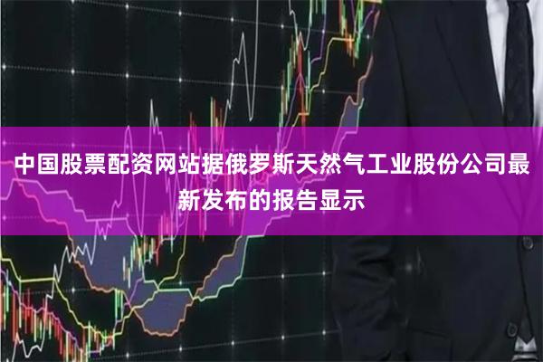 中国股票配资网站据俄罗斯天然气工业股份公司最新发布的报告显示