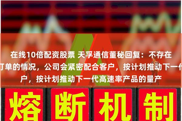 在线10倍配资股票 天孚通信董秘回复：不存在你说的缩减光器件订单的情况，公司会紧密配合客户，按计划推动下一代高速率产品的量产