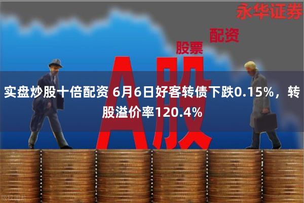 实盘炒股十倍配资 6月6日好客转债下跌0.15%，转股溢价率120.4%