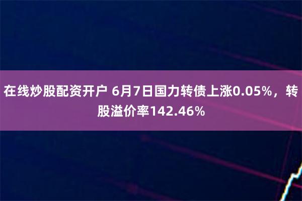 在线炒股配资开户 6月7日国力转债上涨0.05%，转股溢价率142.46%