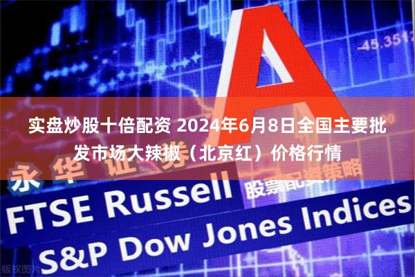 实盘炒股十倍配资 2024年6月8日全国主要批发市场大辣椒（北京红）价格行情