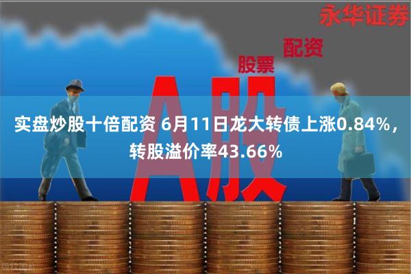 实盘炒股十倍配资 6月11日龙大转债上涨0.84%，转股溢价率43.66%
