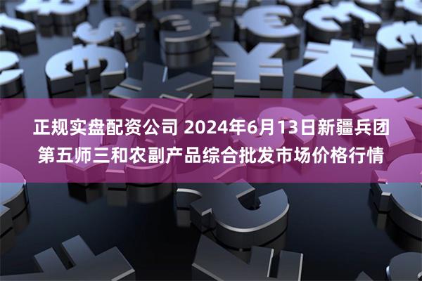 正规实盘配资公司 2024年6月13日新疆兵团第五师三和农副产品综合批发市场价格行情