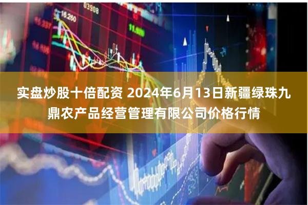 实盘炒股十倍配资 2024年6月13日新疆绿珠九鼎农产品经营管理有限公司价格行情