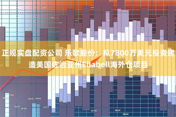 正规实盘配资公司 乐歌股份：拟7800万美元投资建造美国佐治亚州Ellabell海外仓项目
