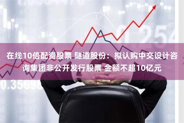 在线10倍配资股票 隧道股份：拟认购中交设计咨询集团非公开发行股票 金额不超10亿元