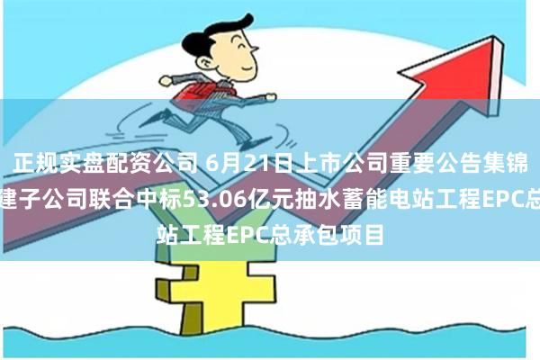 正规实盘配资公司 6月21日上市公司重要公告集锦：中国电建子公司联合中标53.06亿元抽水蓄能电站工程EPC总承包项目