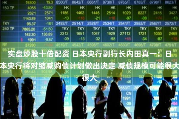 实盘炒股十倍配资 日本央行副行长内田真一：日本央行将对缩减购债计划做出决定 减债规模可能很大