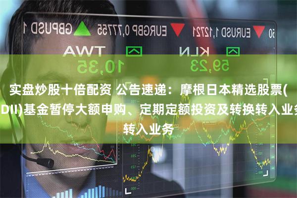 实盘炒股十倍配资 公告速递：摩根日本精选股票(QDII)基金暂停大额申购、定期定额投资及转换转入业务