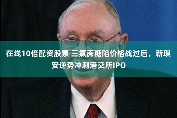 在线10倍配资股票 三氯蔗糖陷价格战过后，新琪安逆势冲刺港交所IPO