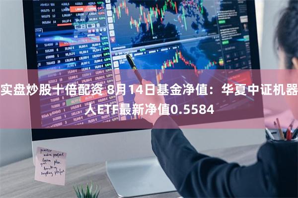 实盘炒股十倍配资 8月14日基金净值：华夏中证机器人ETF最新净值0.5584