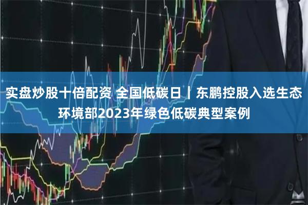 实盘炒股十倍配资 全国低碳日｜东鹏控股入选生态环境部2023年绿色低碳典型案例