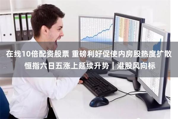 在线10倍配资股票 重磅利好促使内房股热度扩散 恒指六日五涨上延续升势｜港股风向标