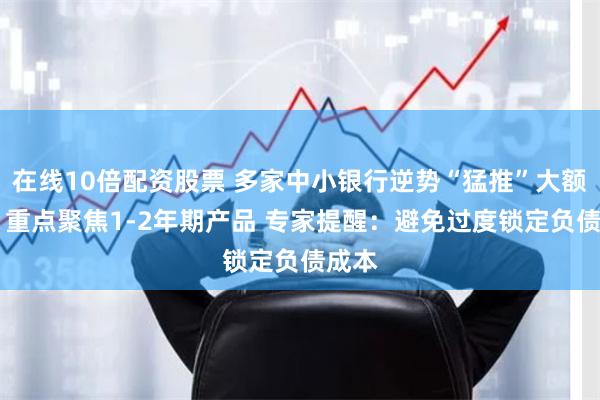 在线10倍配资股票 多家中小银行逆势“猛推”大额存单 重点聚焦1-2年期产品 专家提醒：避免过度锁定负债成本