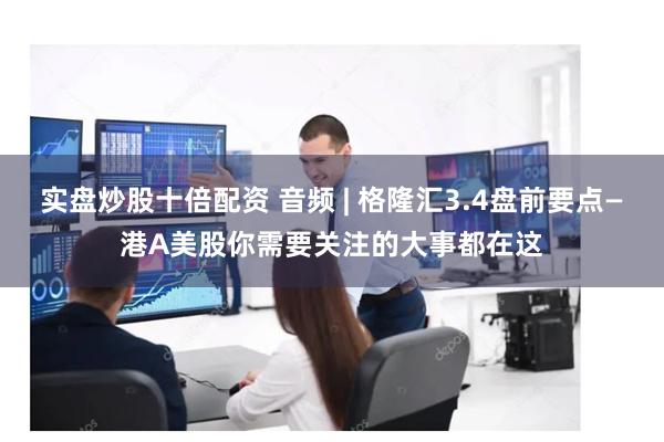 实盘炒股十倍配资 音频 | 格隆汇3.4盘前要点—港A美股你需要关注的大事都在这