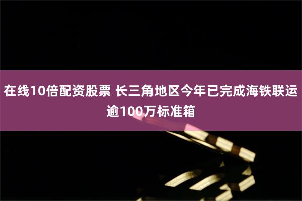 在线10倍配资股票 长三角地区今年已完成海铁联运逾100万标准箱