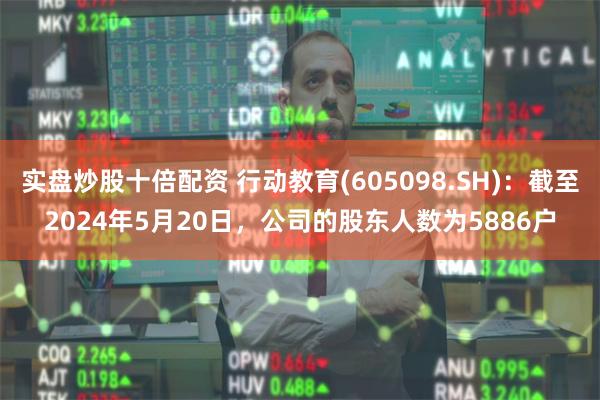 实盘炒股十倍配资 行动教育(605098.SH)：截至2024年5月20日，公司的股东人数为5886户