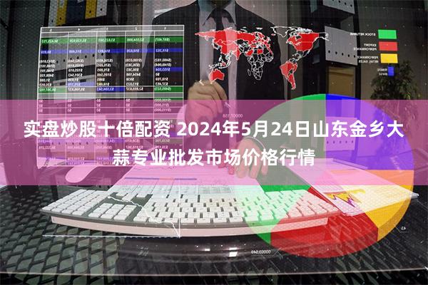 实盘炒股十倍配资 2024年5月24日山东金乡大蒜专业批发市场价格行情