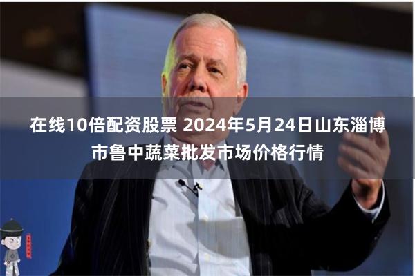 在线10倍配资股票 2024年5月24日山东淄博市鲁中蔬菜批发市场价格行情