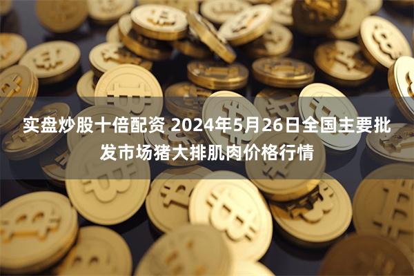 实盘炒股十倍配资 2024年5月26日全国主要批发市场猪大排肌肉价格行情