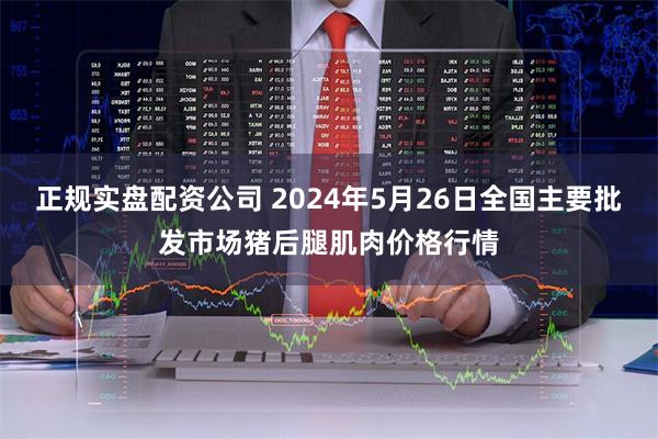 正规实盘配资公司 2024年5月26日全国主要批发市场猪后腿肌肉价格行情