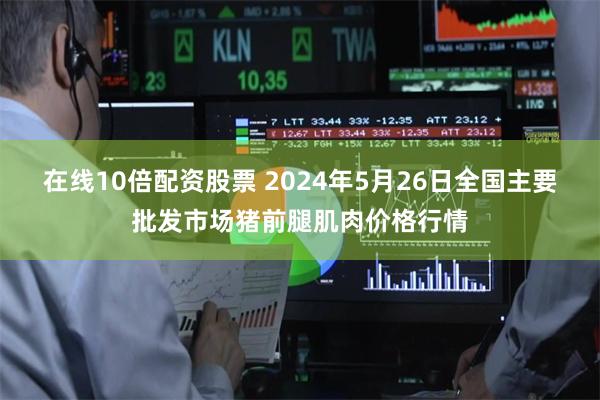 在线10倍配资股票 2024年5月26日全国主要批发市场猪前腿肌肉价格行情