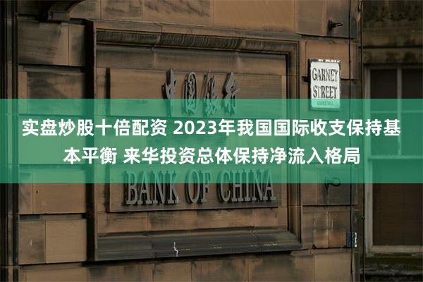 实盘炒股十倍配资 2023年我国国际收支保持基本平衡 来华投资总体保持净流入格局