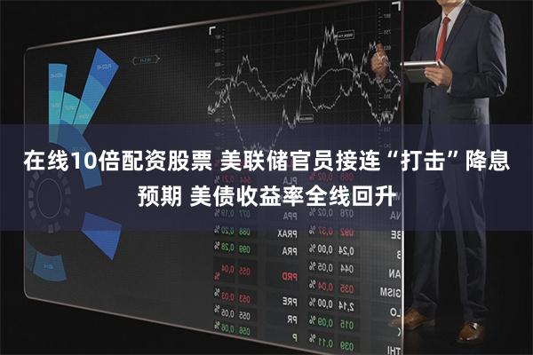 在线10倍配资股票 美联储官员接连“打击”降息预期 美债收益率全线回升