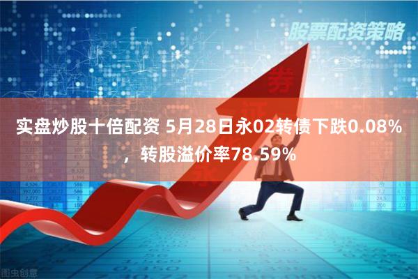 实盘炒股十倍配资 5月28日永02转债下跌0.08%，转股溢价率78.59%