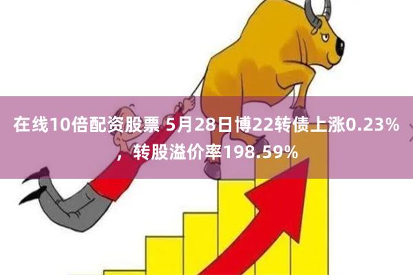 在线10倍配资股票 5月28日博22转债上涨0.23%，转股溢价率198.59%