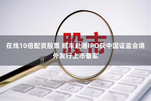 在线10倍配资股票 顺丰赴港IPO获中国证监会境外发行上市备案