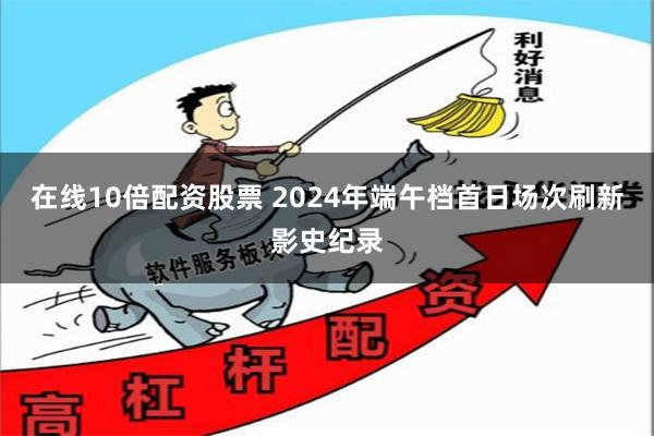 在线10倍配资股票 2024年端午档首日场次刷新影史纪录