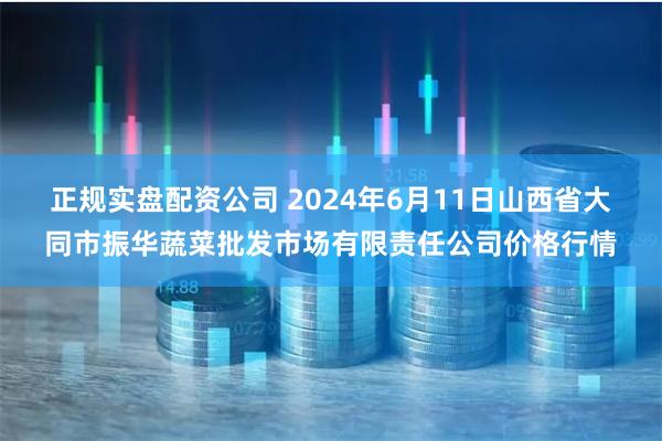 正规实盘配资公司 2024年6月11日山西省大同市振华蔬菜批发市场有限责任公司价格行情
