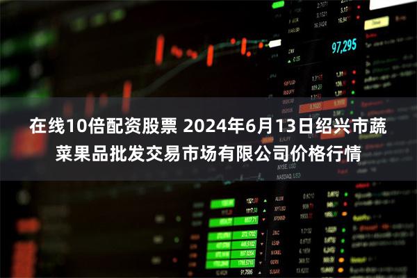 在线10倍配资股票 2024年6月13日绍兴市蔬菜果品批发交易市场有限公司价格行情