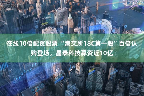 在线10倍配资股票 “港交所18C第一股”百倍认购登场，晶泰科技募资近10亿