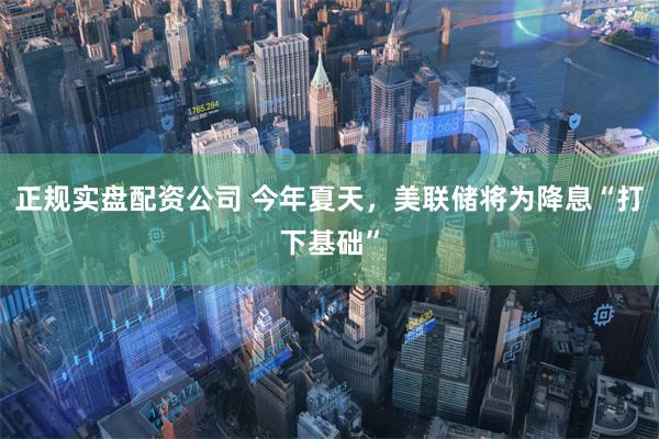正规实盘配资公司 今年夏天，美联储将为降息“打下基础”