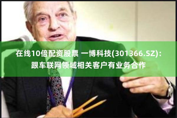 在线10倍配资股票 一博科技(301366.SZ)：跟车联网领域相关客户有业务合作
