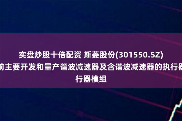 实盘炒股十倍配资 斯菱股份(301550.SZ)：目前主要开发和量产谐波减速器及含谐波减速器的执行器模组