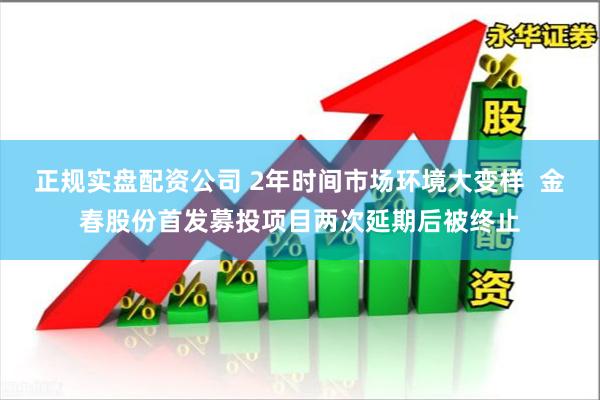正规实盘配资公司 2年时间市场环境大变样  金春股份首发募投项目两次延期后被终止
