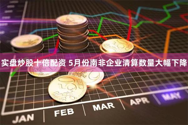 实盘炒股十倍配资 5月份南非企业清算数量大幅下降