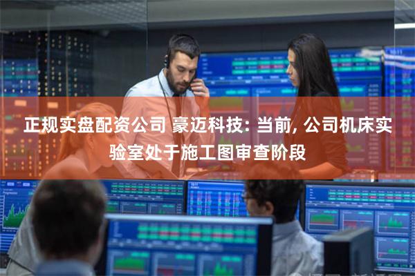 正规实盘配资公司 豪迈科技: 当前, 公司机床实验室处于施工图审查阶段
