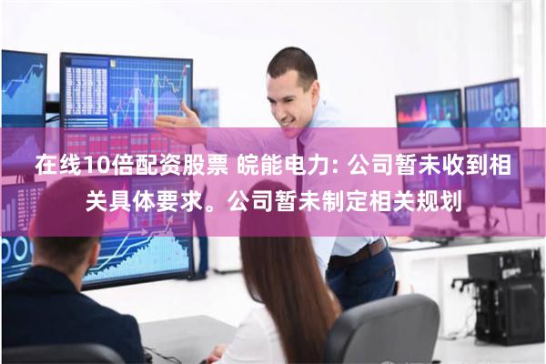 在线10倍配资股票 皖能电力: 公司暂未收到相关具体要求。公司暂未制定相关规划