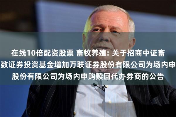 在线10倍配资股票 畜牧养殖: 关于招商中证畜牧养殖交易型开放式指数证券投资基金增加万联证券股份有限公司为场内申购赎回代办券商的公告