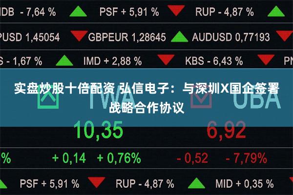 实盘炒股十倍配资 弘信电子：与深圳X国企签署战略合作协议