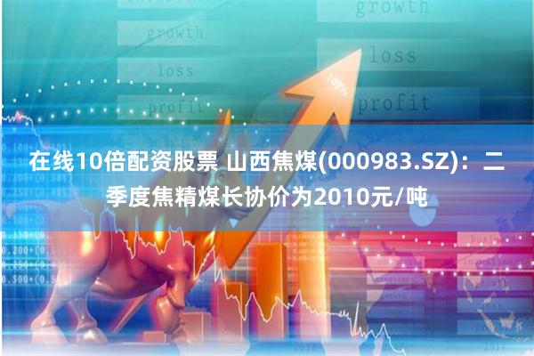在线10倍配资股票 山西焦煤(000983.SZ)：二季度焦精煤长协价为2010元/吨