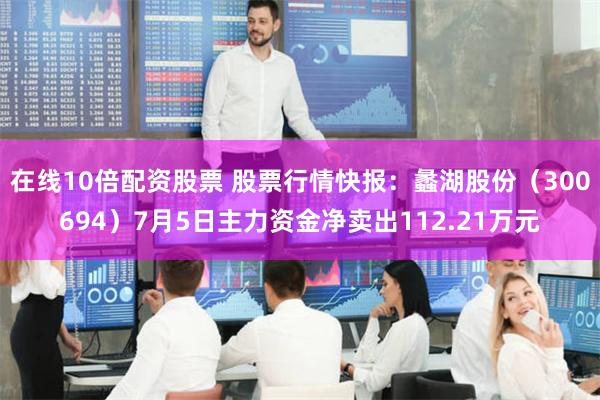 在线10倍配资股票 股票行情快报：蠡湖股份（300694）7月5日主力资金净卖出112.21万元