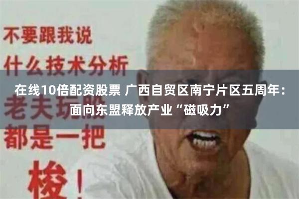 在线10倍配资股票 广西自贸区南宁片区五周年：面向东盟释放产业“磁吸力”
