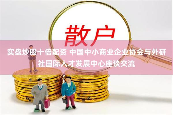 实盘炒股十倍配资 中国中小商业企业协会与外研社国际人才发展中心座谈交流