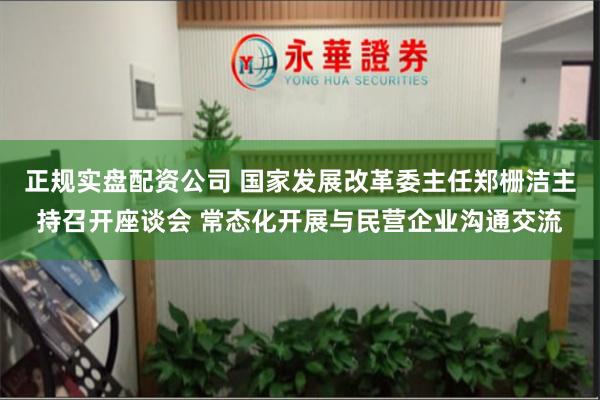 正规实盘配资公司 国家发展改革委主任郑栅洁主持召开座谈会 常态化开展与民营企业沟通交流