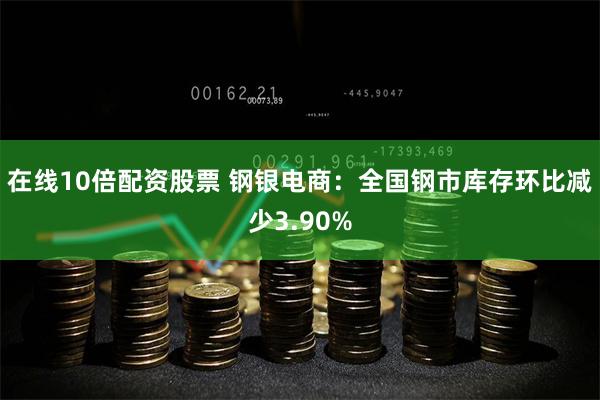 在线10倍配资股票 钢银电商：全国钢市库存环比减少3.90%